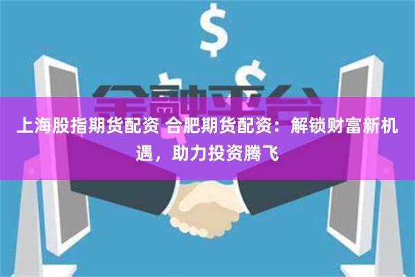 上海股指期货配资 合肥期货配资：解锁财富新机遇，助力投资腾飞
