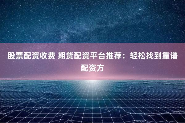 股票配资收费 期货配资平台推荐：轻松找到靠谱配资方