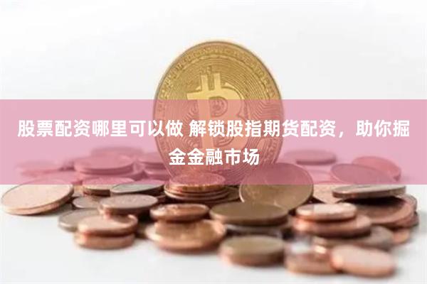 股票配资哪里可以做 解锁股指期货配资，助你掘金金融市场