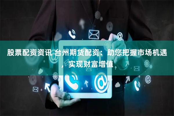 股票配资资讯 台州期货配资：助您把握市场机遇，实现财富增值